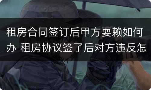 租房合同签订后甲方耍赖如何办 租房协议签了后对方违反怎么办