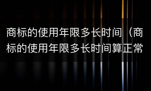 商标的使用年限多长时间（商标的使用年限多长时间算正常）