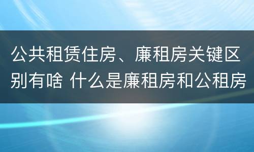 公共租赁住房、廉租房关键区别有啥 什么是廉租房和公租房两个有什么特点
