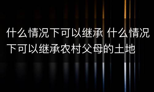 什么情况下可以继承 什么情况下可以继承农村父母的土地