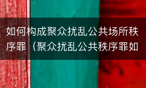 如何构成聚众扰乱公共场所秩序罪（聚众扰乱公共秩序罪如何认定）