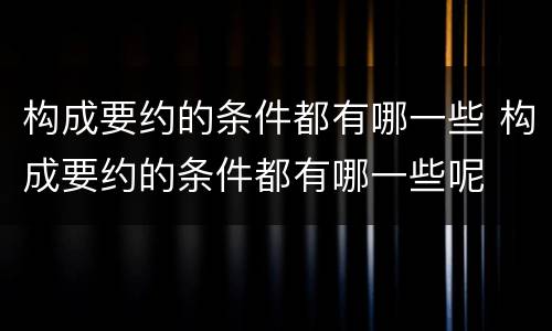 构成要约的条件都有哪一些 构成要约的条件都有哪一些呢