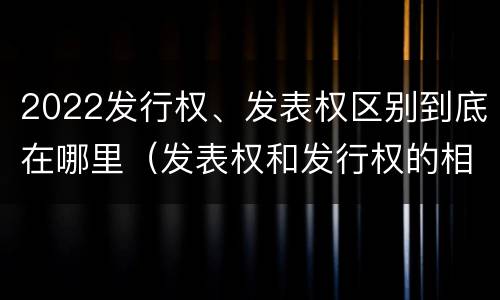 2022发行权、发表权区别到底在哪里（发表权和发行权的相同点）