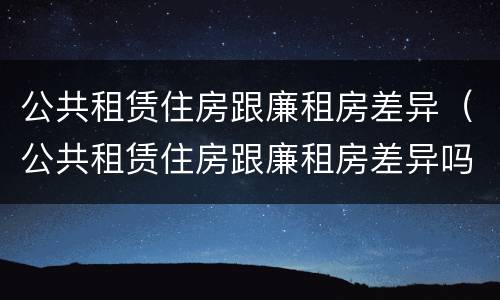 公共租赁住房跟廉租房差异（公共租赁住房跟廉租房差异吗）