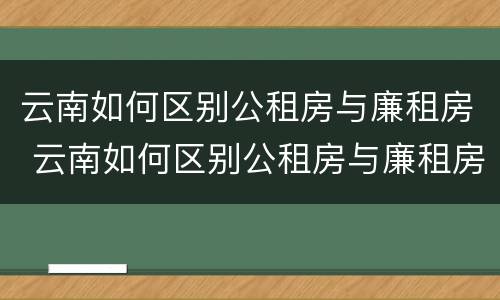 云南如何区别公租房与廉租房 云南如何区别公租房与廉租房呢