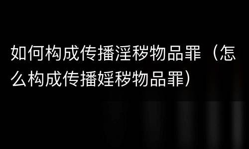 如何构成传播淫秽物品罪（怎么构成传播婬秽物品罪）