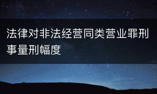 法律对非法经营同类营业罪刑事量刑幅度