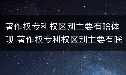 著作权专利权区别主要有啥体现 著作权专利权区别主要有啥体现和联系