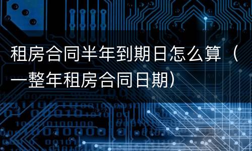 租房合同半年到期日怎么算（一整年租房合同日期）