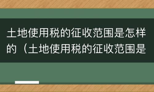 土地使用税的征收范围是怎样的（土地使用税的征收范围是怎样的呢）