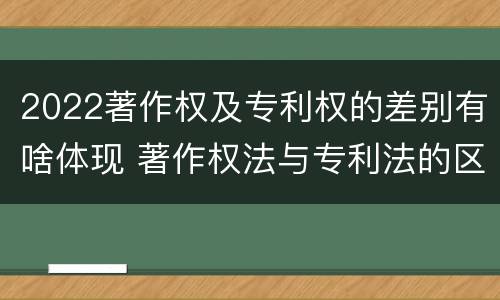 2022著作权及专利权的差别有啥体现 著作权法与专利法的区别