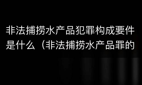 非法捕捞水产品犯罪构成要件是什么（非法捕捞水产品罪的构成要件）