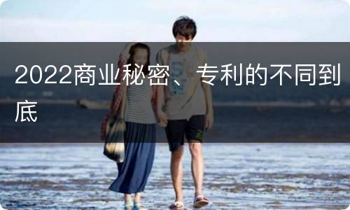 2022商业秘密、专利的不同到底