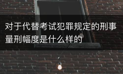 对于代替考试犯罪规定的刑事量刑幅度是什么样的