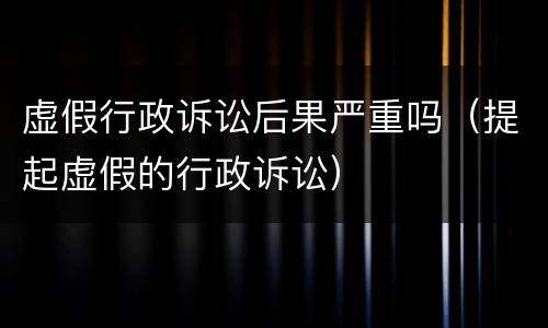 虚假行政诉讼后果严重吗（提起虚假的行政诉讼）