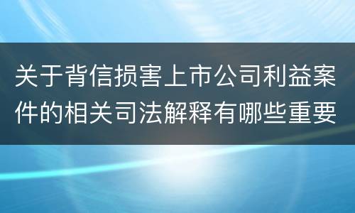 关于背信损害上市公司利益案件的相关司法解释有哪些重要内容