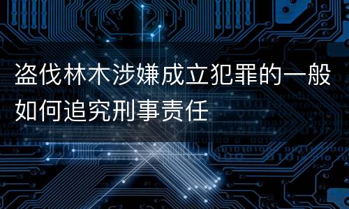 盗伐林木涉嫌成立犯罪的一般如何追究刑事责任