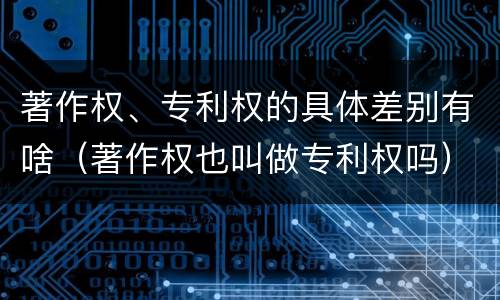 著作权、专利权的具体差别有啥（著作权也叫做专利权吗）