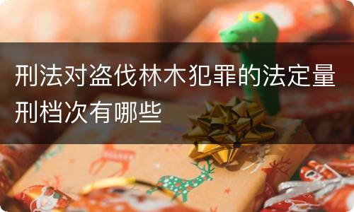 刑法对盗伐林木犯罪的法定量刑档次有哪些