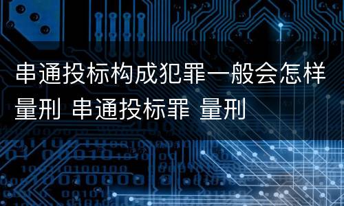 串通投标构成犯罪一般会怎样量刑 串通投标罪 量刑