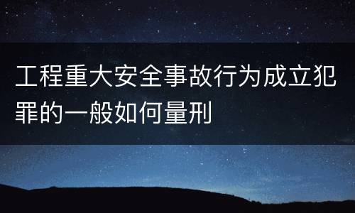 工程重大安全事故行为成立犯罪的一般如何量刑