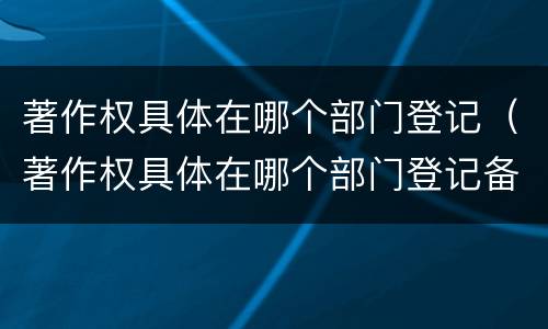 著作权具体在哪个部门登记（著作权具体在哪个部门登记备案）