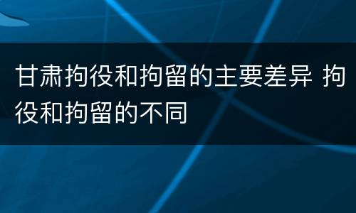 甘肃拘役和拘留的主要差异 拘役和拘留的不同