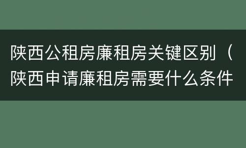 陕西公租房廉租房关键区别（陕西申请廉租房需要什么条件）