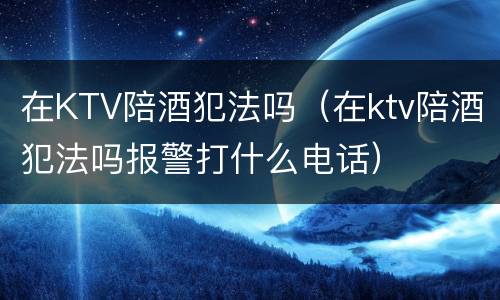 在KTV陪酒犯法吗（在ktv陪酒犯法吗报警打什么电话）