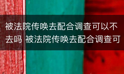 被法院传唤去配合调查可以不去吗 被法院传唤去配合调查可以不去吗