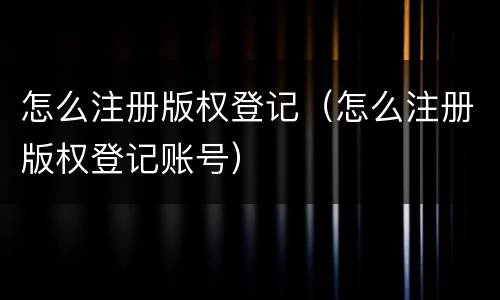 怎么注册版权登记（怎么注册版权登记账号）