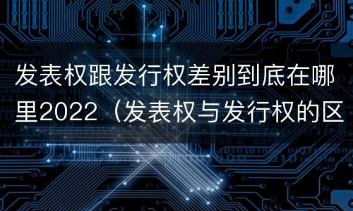 发表权跟发行权差别到底在哪里2022（发表权与发行权的区别）