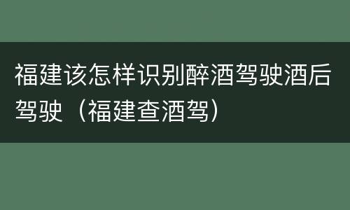 福建该怎样识别醉酒驾驶酒后驾驶（福建查酒驾）