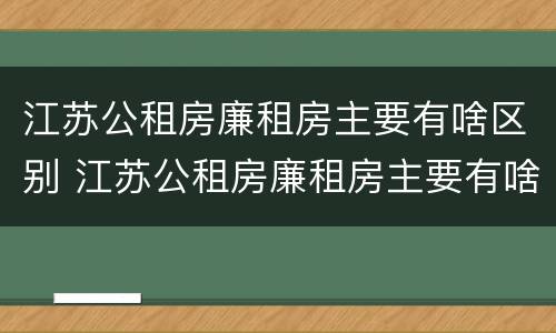 江苏公租房廉租房主要有啥区别 江苏公租房廉租房主要有啥区别呢