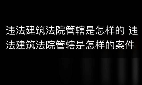 违法建筑法院管辖是怎样的 违法建筑法院管辖是怎样的案件
