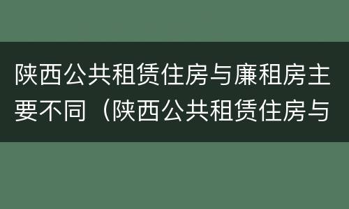 陕西公共租赁住房与廉租房主要不同（陕西公共租赁住房与廉租房主要不同之处）
