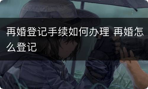 再婚登记手续如何办理 再婚怎么登记