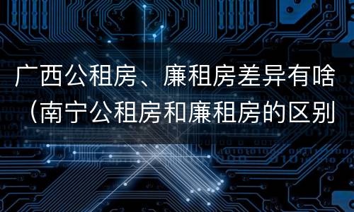 广西公租房、廉租房差异有啥（南宁公租房和廉租房的区别）