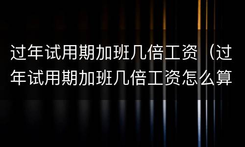 过年试用期加班几倍工资（过年试用期加班几倍工资怎么算）