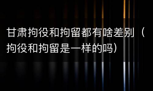 甘肃拘役和拘留都有啥差别（拘役和拘留是一样的吗）
