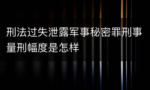 刑法过失泄露军事秘密罪刑事量刑幅度是怎样