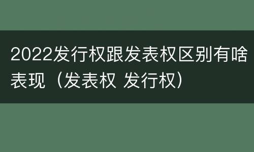 2022发行权跟发表权区别有啥表现（发表权 发行权）