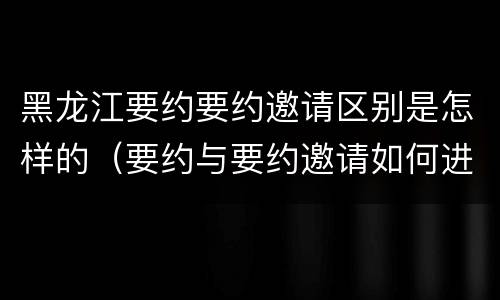 黑龙江要约要约邀请区别是怎样的（要约与要约邀请如何进行有效区分?）