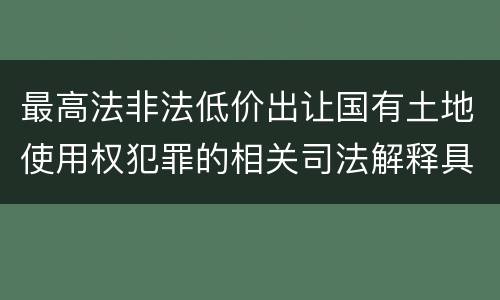 最高法非法低价出让国有土地使用权犯罪的相关司法解释具体有哪些主要规定