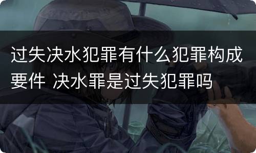 过失决水犯罪有什么犯罪构成要件 决水罪是过失犯罪吗