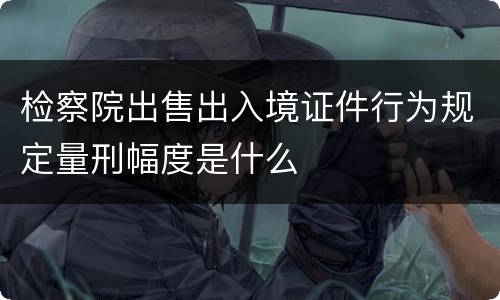 检察院出售出入境证件行为规定量刑幅度是什么