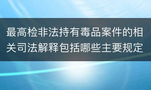 最高检非法持有毒品案件的相关司法解释包括哪些主要规定