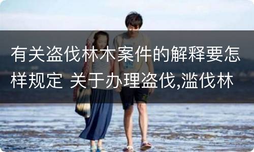 有关盗伐林木案件的解释要怎样规定 关于办理盗伐,滥伐林木案件应用法律的几个问题的解释