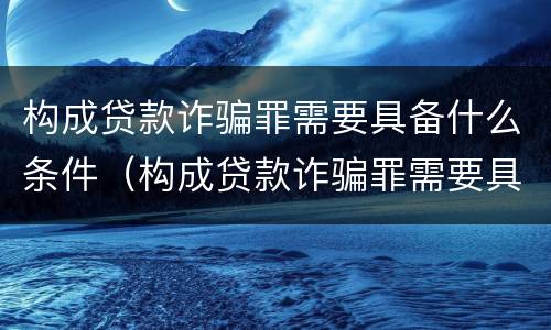 构成贷款诈骗罪需要具备什么条件（构成贷款诈骗罪需要具备什么条件才能立案）