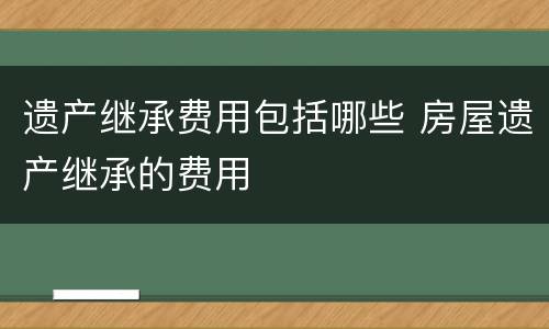 遗产继承费用包括哪些 房屋遗产继承的费用